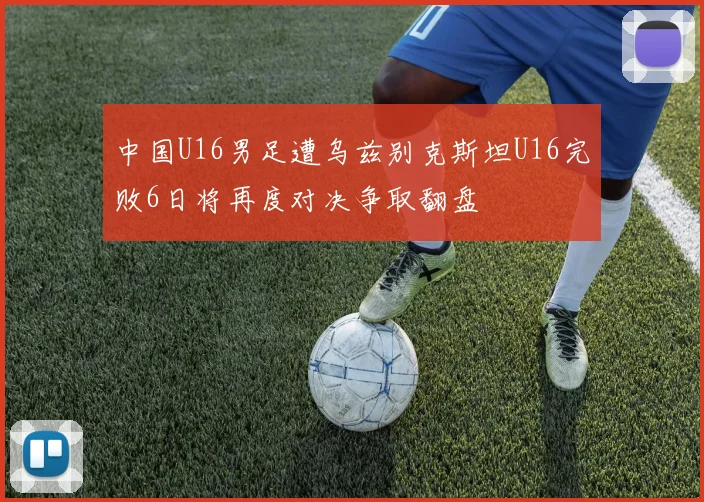 中国U16男足遭乌兹别克斯坦U16完败6日将再度对决争取翻盘