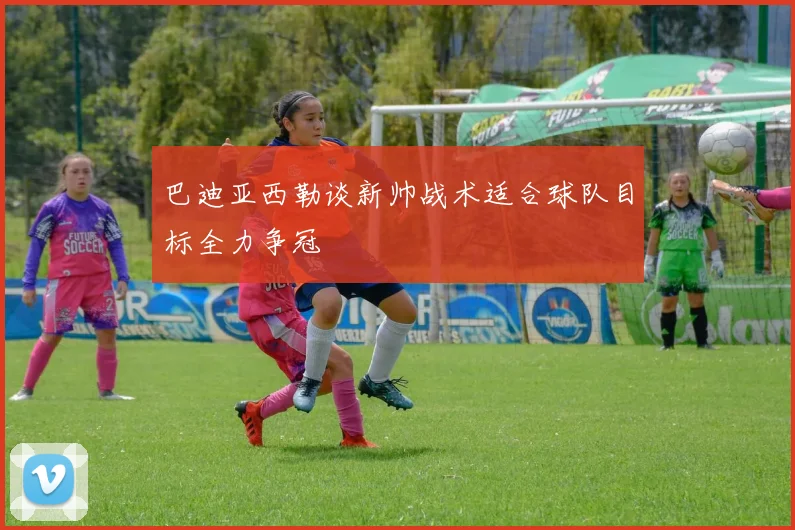 巴迪亚西勒谈新帅战术适合球队目标全力争冠