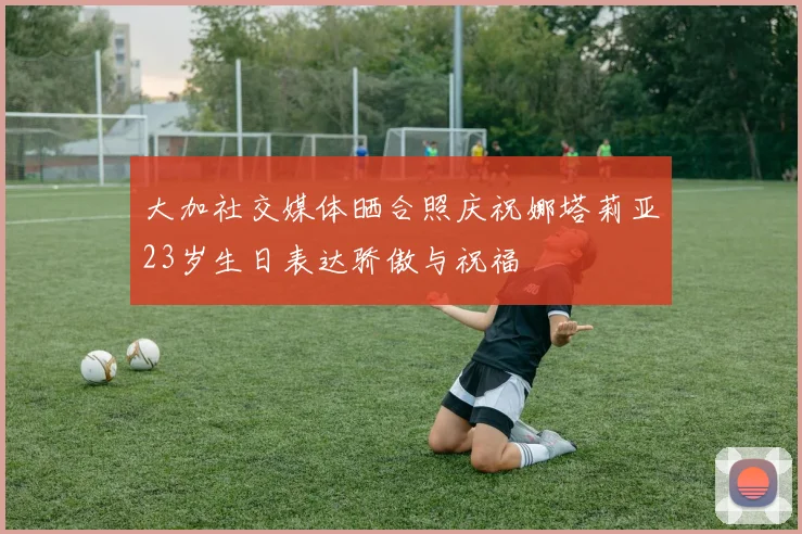 大加社交媒体晒合照庆祝娜塔莉亚23岁生日表达骄傲与祝福