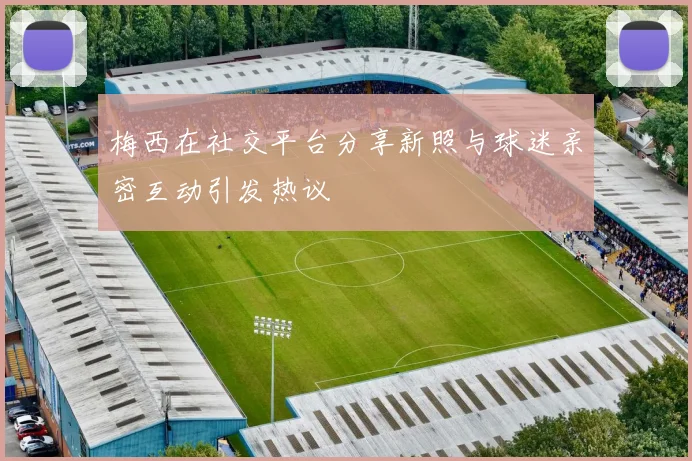 梅西在社交平台分享新照与球迷亲密互动引发热议