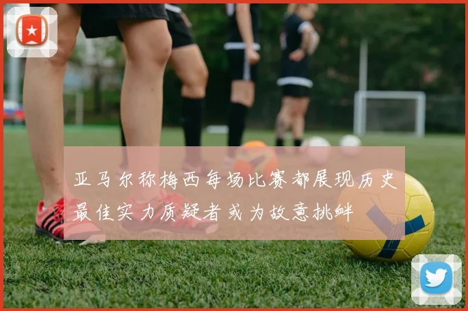 亚马尔称梅西每场比赛都展现历史最佳实力质疑者或为故意挑衅