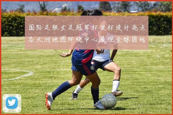 国际足联女足冠军杯奖杯设计亮点各大洲地图环绕中心展现全球团结与竞技精神