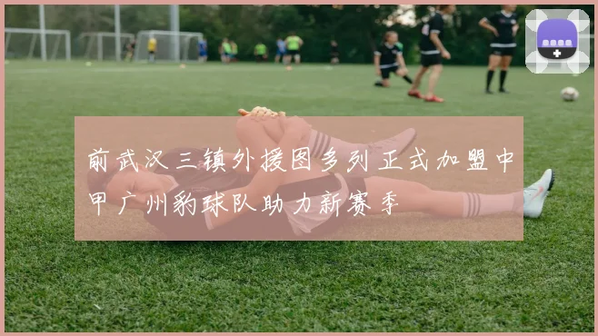 前武汉三镇外援图多列正式加盟中甲广州豹球队助力新赛季