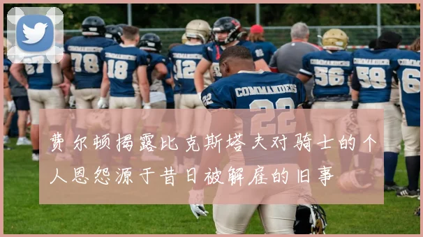 费尔顿揭露比克斯塔夫对骑士的个人恩怨源于昔日被解雇的旧事
