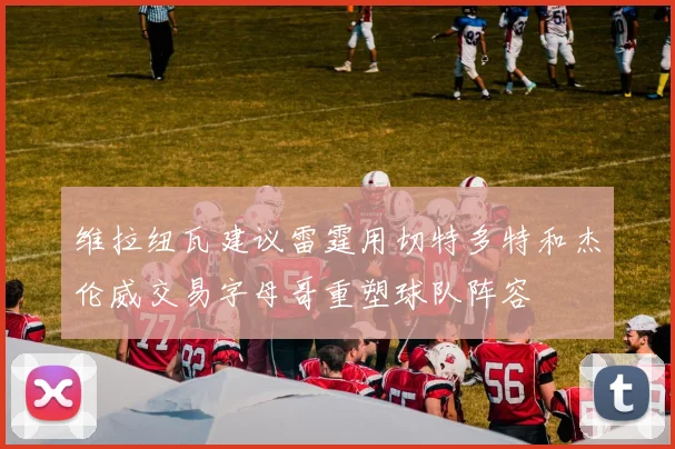 维拉纽瓦建议雷霆用切特多特和杰伦威交易字母哥重塑球队阵容