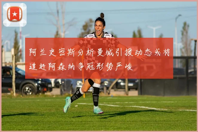 阿兰史密斯分析曼城引援动态或将追赶阿森纳争冠形势严峻