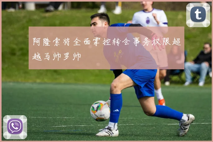 阿隆索将全面掌控转会事务权限超越马帅罗帅