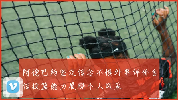阿德巴约坚定信念不惧外界评价自信投篮能力展现个人风采