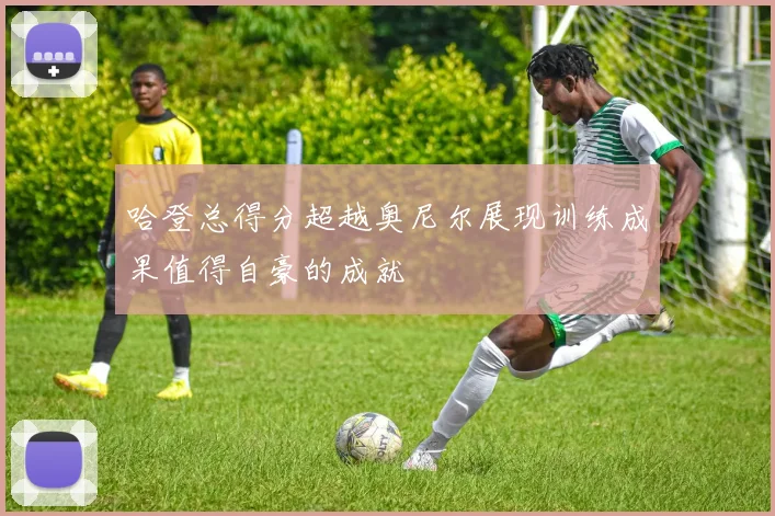 哈登总得分超越奥尼尔展现训练成果值得自豪的成就