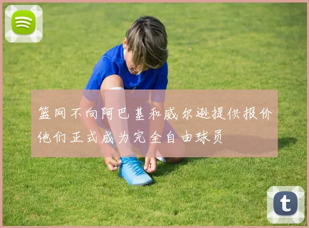 篮网不向阿巴基和威尔逊提供报价他们正式成为完全自由球员