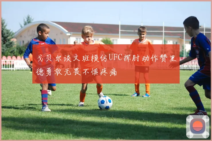戈贝尔谈文班模仿UFC挥肘动作赞里德勇敢无畏不惧疼痛