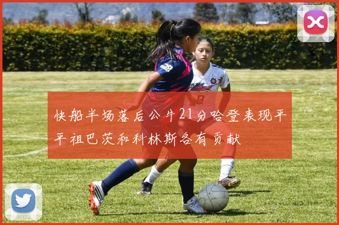 快船半场落后公牛21分哈登表现平平祖巴茨和科林斯各有贡献