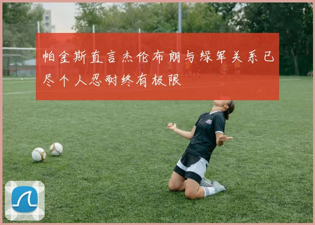 帕金斯直言杰伦布朗与绿军关系已尽个人忍耐终有极限