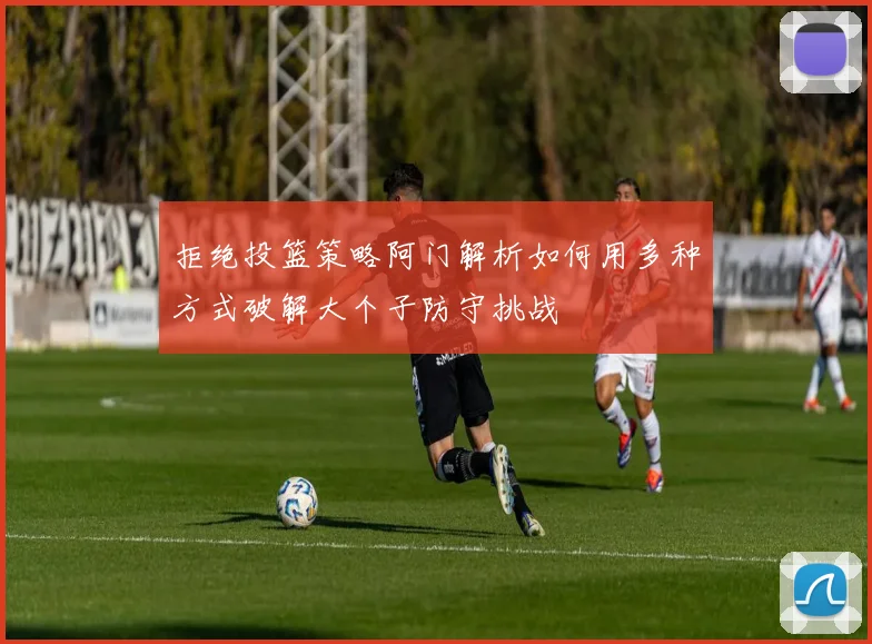 拒绝投篮策略阿门解析如何用多种方式破解大个子防守挑战