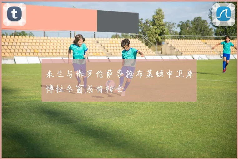 米兰与佛罗伦萨争抢布莱顿中卫库博拉冬窗或将转会