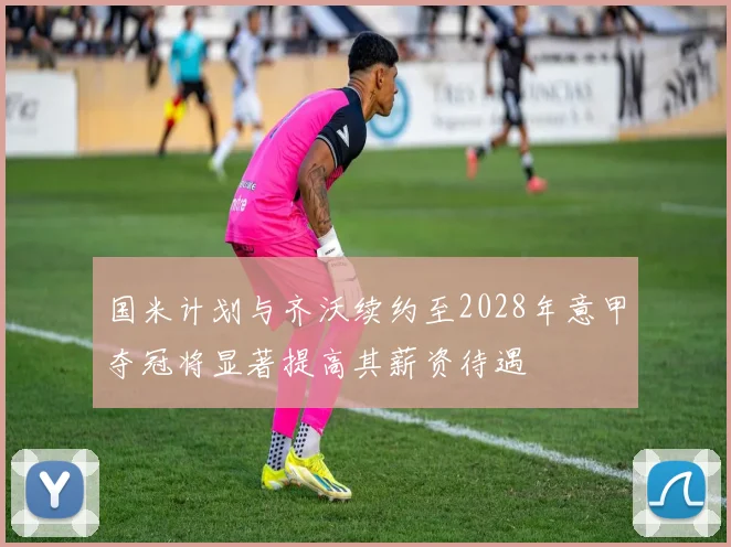 国米计划与齐沃续约至2028年意甲夺冠将显著提高其薪资待遇