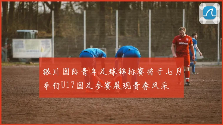 银川国际青年足球锦标赛将于七月举行U17国足参赛展现青春风采