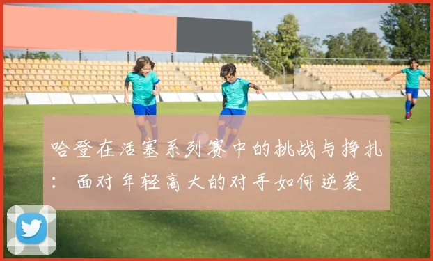 哈登在活塞系列赛中的挑战与挣扎：面对年轻高大的对手如何逆袭
