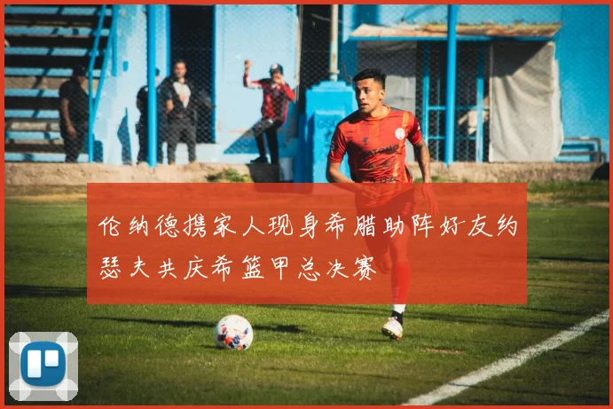 伦纳德携家人现身希腊助阵好友约瑟夫共庆希篮甲总决赛