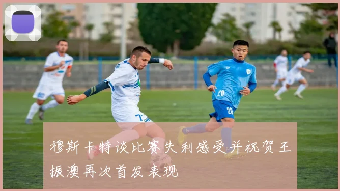 穆斯卡特谈比赛失利感受并祝贺王振澳再次首发表现